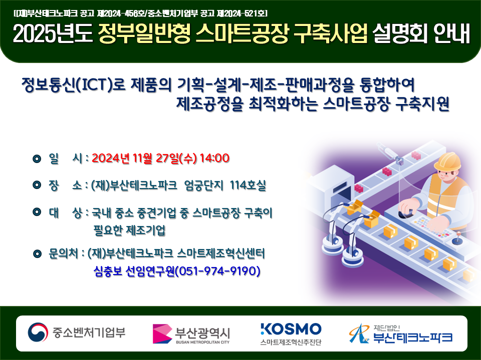 2025년도 정부일반형 스마트공장 구축사업 설명회 안내
정보통신(ICT)로 제품의 기획-설계-제조-판매과정을 통합하여 제조공정을 최적화하는 스마트공장 구축지원
일시:2024년 11월 27일(수) 14:00
장소:부산테크노파크 엄궁단지 114호실
대상:국내 중소 중견기업 중 스마트공장 구축이 필요한 제조기업
문의처:부산테크노파크 스마트제조혁신센터 심충보 선임연구원(051-974-9190)
